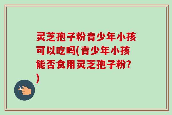 灵芝孢子粉青少年小孩可以吃吗(青少年小孩能否食用灵芝孢子粉？)-第1张图片-卓越灵芝孢子粉