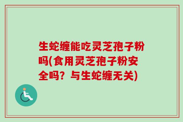 生蛇缠能吃灵芝孢子粉吗(食用灵芝孢子粉安全吗?与生蛇缠无关)-第1张图片-卓越灵芝孢子粉 生蛇缠能吃灵芝孢子粉吗(食用灵芝孢子粉安全吗?与生蛇缠无关)-第1张图片-卓越灵芝孢子粉