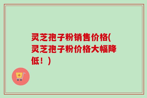 灵芝孢子粉销售价格(灵芝孢子粉价格大幅降低！)-第1张图片-卓越灵芝孢子粉