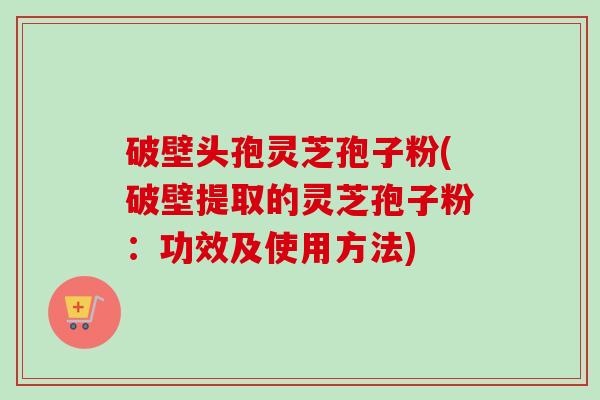 破壁头孢灵芝孢子粉(破壁提取的灵芝孢子粉：功效及使用方法)-第1张图片-卓越灵芝孢子粉