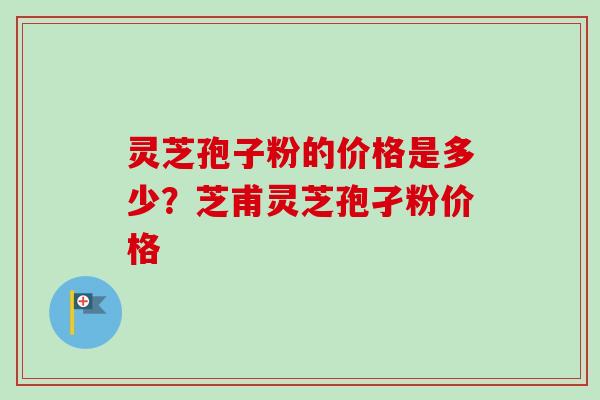 灵芝孢子粉的价格是多少？芝甫灵芝孢孑粉价格-第1张图片-卓越灵芝孢子粉