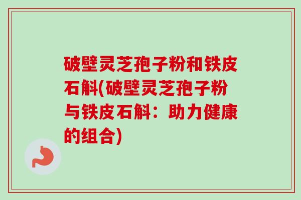 破壁灵芝孢子粉和铁皮石斛(破壁灵芝孢子粉与铁皮石斛:助力健康的组合)-第1张图片-卓越灵芝孢子粉 破壁灵芝孢子粉和铁皮石斛(破壁灵芝孢子粉与铁皮石斛:助力健康的组合)-第1张图片-卓越灵芝孢子粉