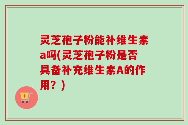 灵芝孢子粉能补维生素a吗(灵芝孢子粉是否具备补充维生素A的作用?)-第1张图片-卓越灵芝孢子粉 灵芝孢子粉能补维生素a吗(灵芝孢子粉是否具备补充维生素A的作用?)-第1张图片-卓越灵芝孢子粉