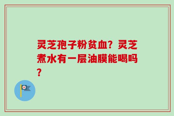 灵芝孢子粉贫血?灵芝煮水有一层油膜能喝吗?-第1张图片-卓越灵芝孢子粉 灵芝孢子粉贫血?灵芝煮水有一层油膜能喝吗?-第1张图片-卓越灵芝孢子粉