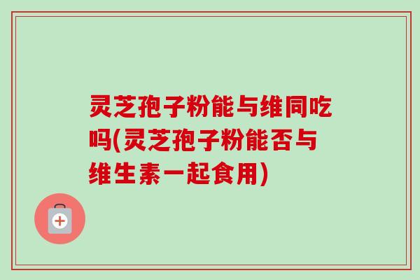 灵芝孢子粉能与维同吃吗(灵芝孢子粉能否与维生素一起食用)-第1张图片-卓越灵芝孢子粉 灵芝孢子粉能与维同吃吗(灵芝孢子粉能否与维生素一起食用)-第1张图片-卓越灵芝孢子粉