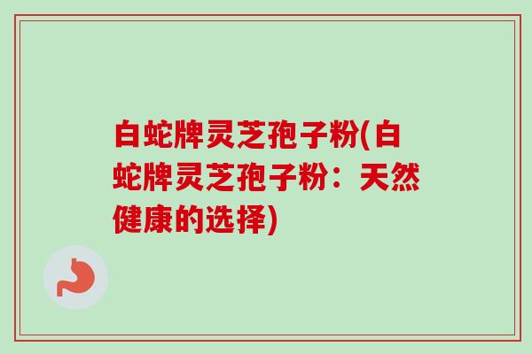 白蛇牌灵芝孢子粉(白蛇牌灵芝孢子粉:天然健康的选择)-第1张图片-卓越灵芝孢子粉 白蛇牌灵芝孢子粉(白蛇牌灵芝孢子粉:天然健康的选择)-第1张图片-卓越灵芝孢子粉