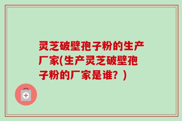 灵芝破壁孢子粉的生产厂家(生产灵芝破壁孢子粉的厂家是谁？)-第1张图片-卓越灵芝孢子粉