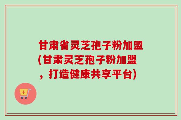 甘肃省灵芝孢子粉加盟(甘肃灵芝孢子粉加盟,打造健康共享平台)-第1张图片-卓越灵芝孢子粉 甘肃省灵芝孢子粉加盟(甘肃灵芝孢子粉加盟,打造健康共享平台)-第1张图片-卓越灵芝孢子粉