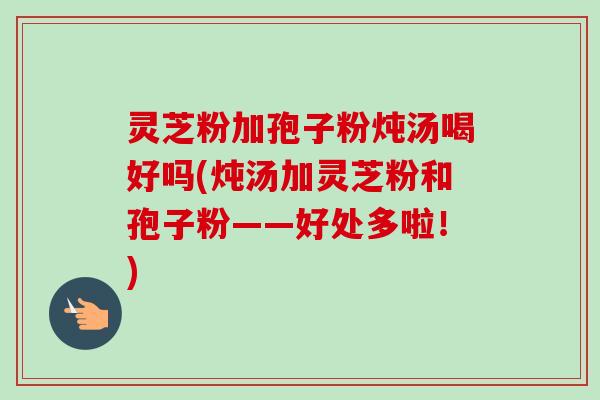 灵芝粉加孢子粉炖汤喝好吗(炖汤加灵芝粉和孢子粉——好处多啦!)-第1张图片-卓越灵芝孢子粉 灵芝粉加孢子粉炖汤喝好吗(炖汤加灵芝粉和孢子粉——好处多啦!)-第1张图片-卓越灵芝孢子粉