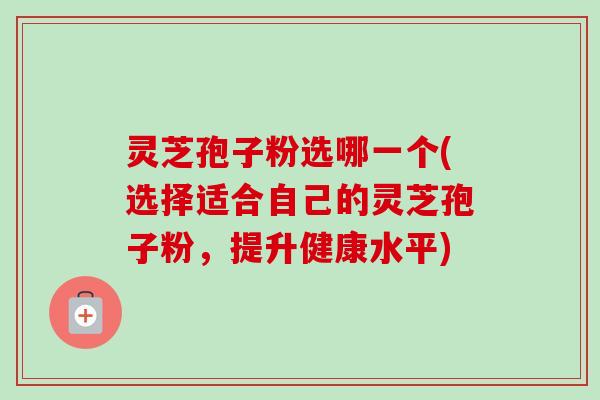 灵芝孢子粉选哪一个(选择适合自己的灵芝孢子粉，提升健康水平)-第1张图片-卓越灵芝孢子粉
