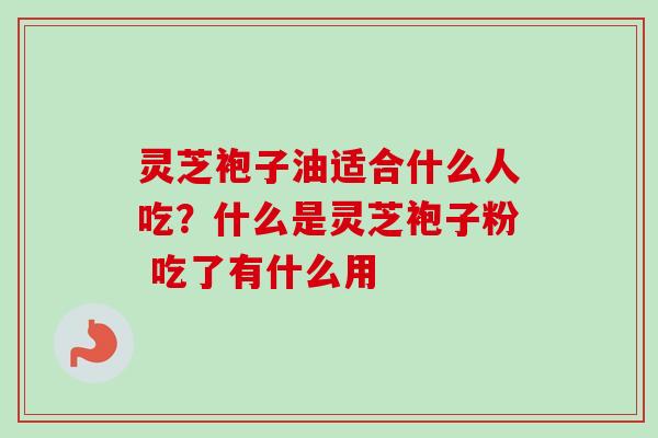 灵芝袍子油适合什么人吃?什么是灵芝袍子粉 吃了有什么用-第1张图片-卓越灵芝孢子粉 灵芝袍子油适合什么人吃?什么是灵芝袍子粉 吃了有什么用-第1张图片-卓越灵芝孢子粉