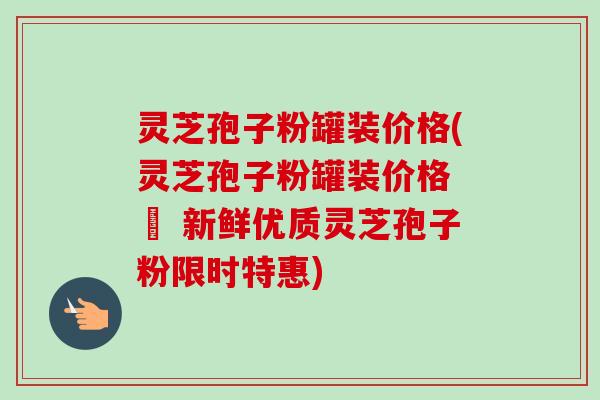 灵芝孢子粉罐装价格(灵芝孢子粉罐装价格 – 新鲜优质灵芝孢子粉限时特惠)-第1张图片-卓越灵芝孢子粉