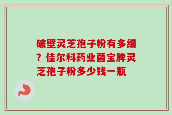 破壁灵芝孢子粉有多细?佳尔科药业菌宝牌灵芝孢子粉多少钱一瓶-第1张图片-卓越灵芝孢子粉 破壁灵芝孢子粉有多细?佳尔科药业菌宝牌灵芝孢子粉多少钱一瓶-第1张图片-卓越灵芝孢子粉