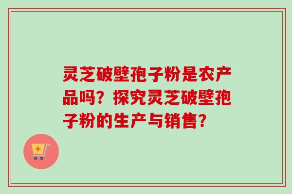 灵芝破壁孢子粉是农产品吗?探究灵芝破壁孢子粉的生产与销售?-第1张图片-卓越灵芝孢子粉 灵芝破壁孢子粉是农产品吗?探究灵芝破壁孢子粉的生产与销售?-第1张图片-卓越灵芝孢子粉
