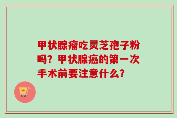 甲状腺瘤吃灵芝孢子粉吗?甲状腺癌的第一次手术前要注意什么?-第1张图片-卓越灵芝孢子粉 甲状腺瘤吃灵芝孢子粉吗?甲状腺癌的第一次手术前要注意什么?-第1张图片-卓越灵芝孢子粉