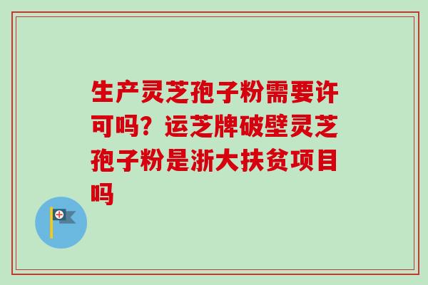 生产灵芝孢子粉需要许可吗?运芝牌破壁灵芝孢子粉是浙大扶贫项目吗-第1张图片-卓越灵芝孢子粉 生产灵芝孢子粉需要许可吗?运芝牌破壁灵芝孢子粉是浙大扶贫项目吗-第1张图片-卓越灵芝孢子粉