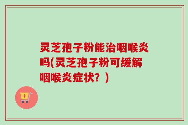 灵芝孢子粉能治咽喉炎吗(灵芝孢子粉可缓解咽喉炎症状？)-第1张图片-卓越灵芝孢子粉