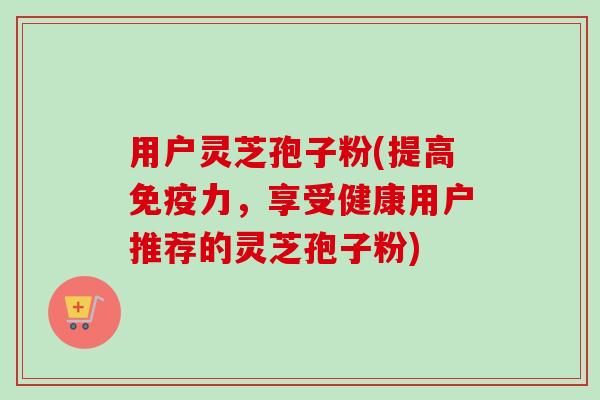 用户灵芝孢子粉(提高免疫力，享受健康用户推荐的灵芝孢子粉)-第1张图片-卓越灵芝孢子粉