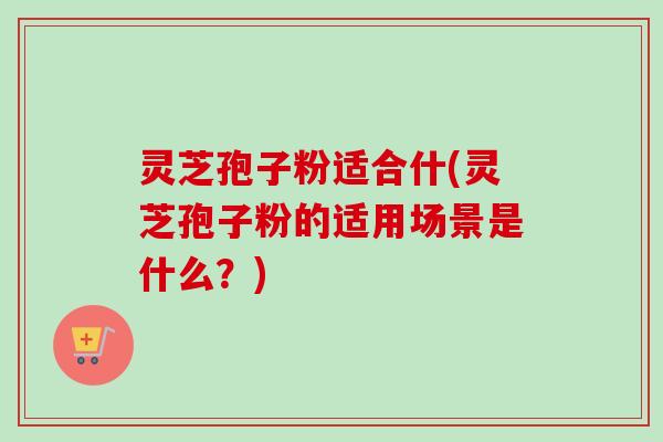 灵芝孢子粉适合什(灵芝孢子粉的适用场景是什么？)-第1张图片-卓越灵芝孢子粉
