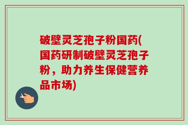 破壁灵芝孢子粉国药(国药研制破壁灵芝孢子粉，助力养生保健营养品市场)-第1张图片-卓越灵芝孢子粉