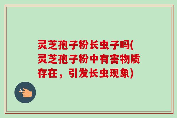 灵芝孢子粉长虫子吗(灵芝孢子粉中有害物质存在，引发长虫现象)-第1张图片-卓越灵芝孢子粉