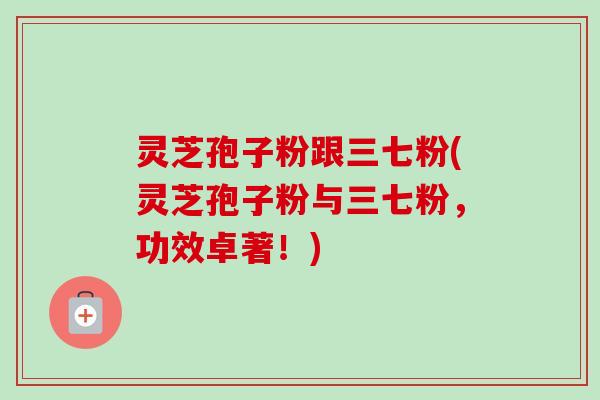 灵芝孢子粉跟三七粉(灵芝孢子粉与三七粉，功效卓著！)-第1张图片-卓越灵芝孢子粉