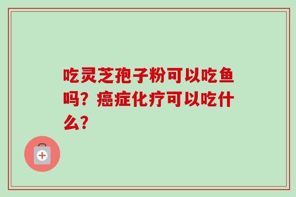 吃灵芝孢子粉可以吃鱼吗?癌症化疗可以吃什么?-第1张图片-卓越灵芝孢子粉 吃灵芝孢子粉可以吃鱼吗?癌症化疗可以吃什么?-第1张图片-卓越灵芝孢子粉