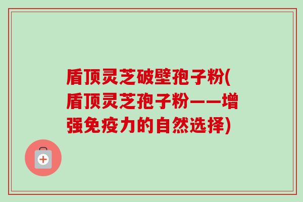 盾顶灵芝破壁孢子粉(盾顶灵芝孢子粉——增强免疫力的自然选择)-第1张图片-卓越灵芝孢子粉