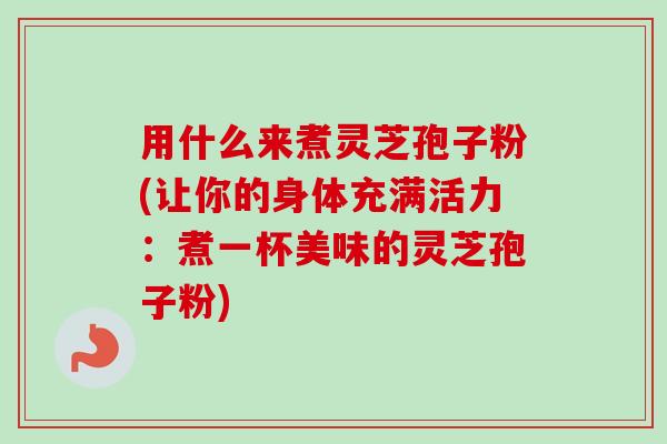 用什么来煮灵芝孢子粉(让你的身体充满活力：煮一杯美味的灵芝孢子粉)-第1张图片-卓越灵芝孢子粉