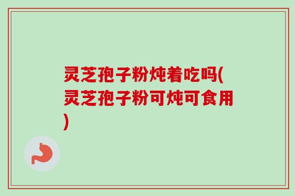 灵芝孢子粉炖着吃吗(灵芝孢子粉可炖可食用)-第1张图片-卓越灵芝孢子粉