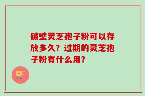 破壁灵芝孢子粉可以存放多久?过期的灵芝孢子粉有什么用?-第1张图片-卓越灵芝孢子粉 破壁灵芝孢子粉可以存放多久?过期的灵芝孢子粉有什么用?-第1张图片-卓越灵芝孢子粉
