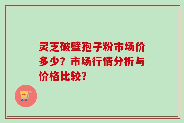 灵芝破壁孢子粉市场价多少?市场行情分析与价格比较?-第1张图片-卓越灵芝孢子粉 灵芝破壁孢子粉市场价多少?市场行情分析与价格比较?-第1张图片-卓越灵芝孢子粉