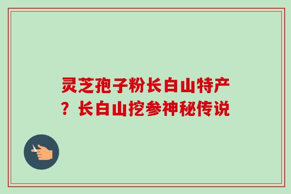 灵芝孢子粉长白山特产?长白山挖参神秘传说-第1张图片-卓越灵芝孢子粉 灵芝孢子粉长白山特产?长白山挖参神秘传说-第1张图片-卓越灵芝孢子粉