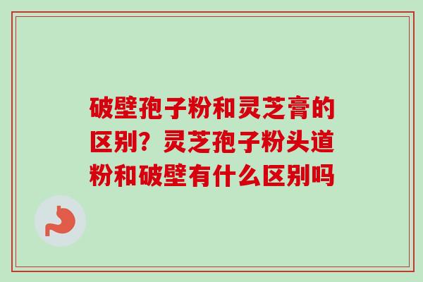 破壁孢子粉和灵芝膏的区别？灵芝孢子粉头道粉和破壁有什么区别吗-第1张图片-卓越灵芝孢子粉