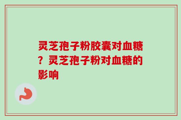 灵芝孢子粉胶囊对血糖？灵芝孢子粉对血糖的影响-第1张图片-卓越灵芝孢子粉