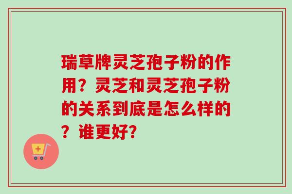 瑞草牌灵芝孢子粉的作用？灵芝和灵芝孢子粉的关系到底是怎么样的？谁更好？-第1张图片-卓越灵芝孢子粉