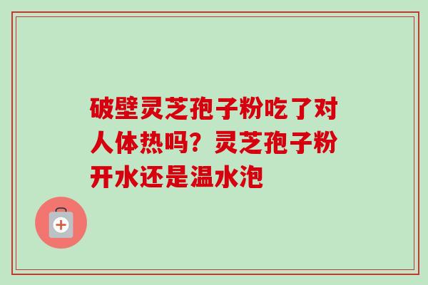 破壁灵芝孢子粉吃了对人体热吗？灵芝孢子粉开水还是温水泡-第1张图片-卓越灵芝孢子粉