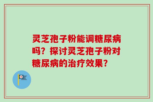 灵芝孢子粉能调糖尿病吗？探讨灵芝孢子粉对糖尿病的治疗效果？-第1张图片-卓越灵芝孢子粉