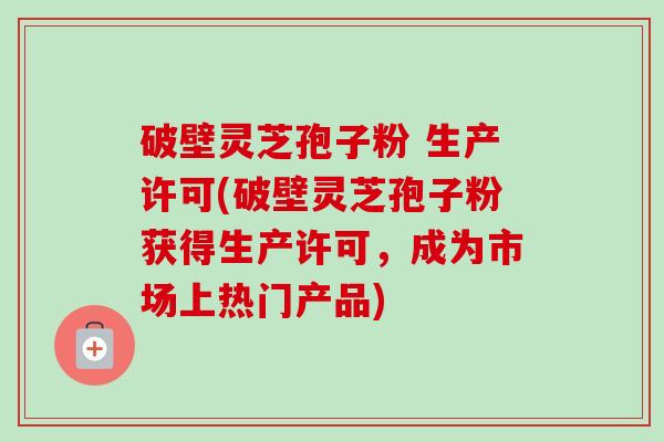 破壁灵芝孢子粉 生产许可(破壁灵芝孢子粉获得生产许可，成为市场上热门产品)-第1张图片-卓越灵芝孢子粉