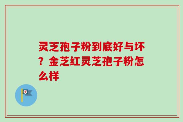 灵芝孢子粉到底好与坏？金芝红灵芝孢子粉怎么样-第1张图片-卓越灵芝孢子粉