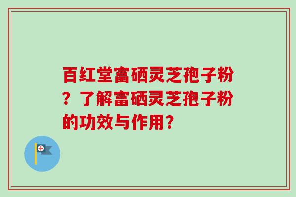 百红堂富硒灵芝孢子粉？了解富硒灵芝孢子粉的功效与作用？-第1张图片-卓越灵芝孢子粉