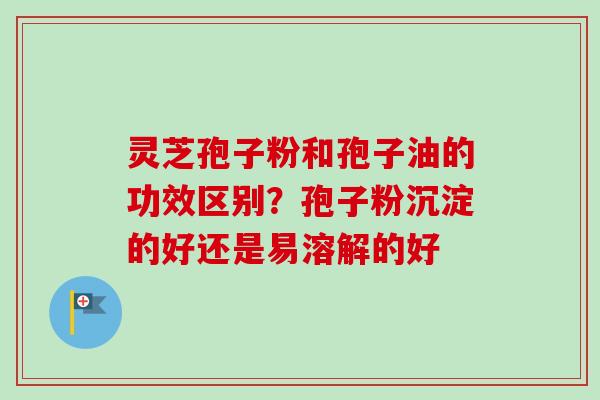 灵芝孢子粉和孢子油的功效区别?孢子粉沉淀的好还是易溶解的好-第1张图片-卓越灵芝孢子粉 灵芝孢子粉和孢子油的功效区别?孢子粉沉淀的好还是易溶解的好-第1张图片-卓越灵芝孢子粉