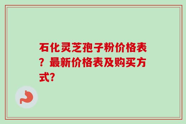 石化灵芝孢子粉价格表？最新价格表及购买方式？-第1张图片-卓越灵芝孢子粉