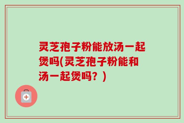 灵芝孢子粉能放汤一起煲吗(灵芝孢子粉能和汤一起煲吗?)-第1张图片-卓越灵芝孢子粉 灵芝孢子粉能放汤一起煲吗(灵芝孢子粉能和汤一起煲吗?)-第1张图片-卓越灵芝孢子粉