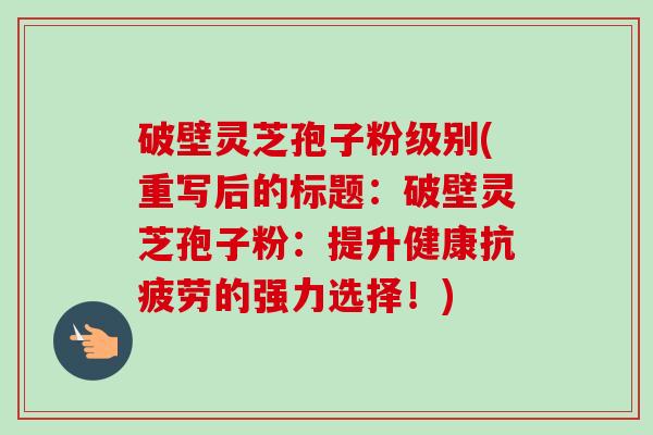 破壁灵芝孢子粉级别(重写后的标题：破壁灵芝孢子粉：提升健康抗疲劳的强力选择！)-第1张图片-卓越灵芝孢子粉