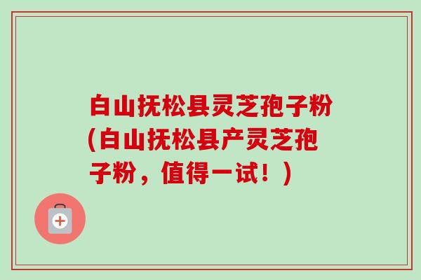 白山抚松县灵芝孢子粉(白山抚松县产灵芝孢子粉,值得一试!)-第1张图片-卓越灵芝孢子粉 白山抚松县灵芝孢子粉(白山抚松县产灵芝孢子粉,值得一试!)-第1张图片-卓越灵芝孢子粉