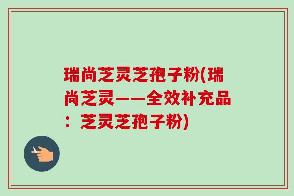 瑞尚芝灵芝孢子粉(瑞尚芝灵——全效补充品:芝灵芝孢子粉)-第1张图片-卓越灵芝孢子粉 瑞尚芝灵芝孢子粉(瑞尚芝灵——全效补充品:芝灵芝孢子粉)-第1张图片-卓越灵芝孢子粉