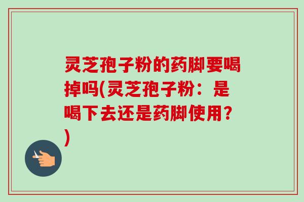 灵芝孢子粉的药脚要喝掉吗(灵芝孢子粉:是喝下去还是药脚使用?)-第1张图片-卓越灵芝孢子粉 灵芝孢子粉的药脚要喝掉吗(灵芝孢子粉:是喝下去还是药脚使用?)-第1张图片-卓越灵芝孢子粉