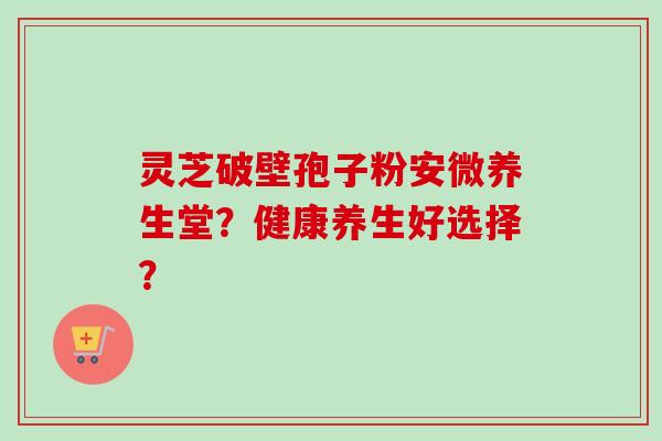 灵芝破壁孢子粉安微养生堂?健康养生好选择?-第1张图片-卓越灵芝孢子粉 灵芝破壁孢子粉安微养生堂?健康养生好选择?-第1张图片-卓越灵芝孢子粉