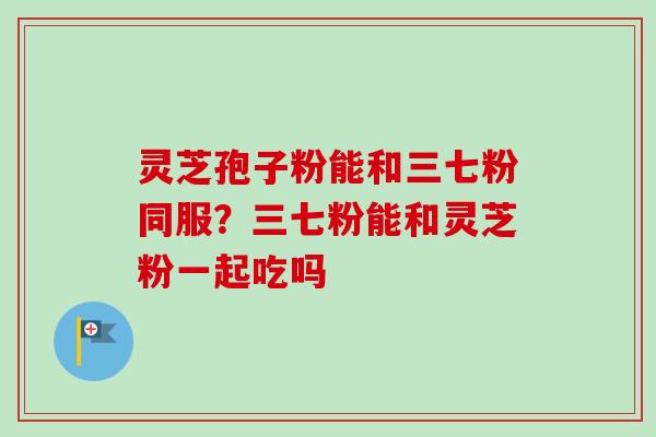 灵芝孢子粉能和三七粉同服?三七粉能和灵芝粉一起吃吗-第1张图片-卓越灵芝孢子粉 灵芝孢子粉能和三七粉同服?三七粉能和灵芝粉一起吃吗-第1张图片-卓越灵芝孢子粉